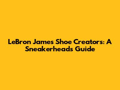 LeBron James' Shoe Creators: A Sneakerhead's Guide