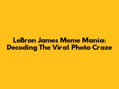 LeBron James Meme Mania: Decoding The Viral Photo Craze