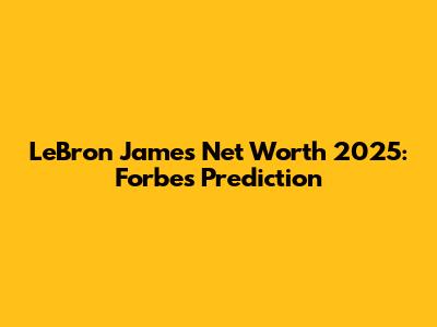 LeBron James Net Worth 2025: Forbes Prediction