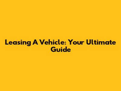 Leasing A Vehicle: Your Ultimate Guide