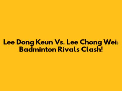 Lee Dong Keun Vs. Lee Chong Wei: Badminton Rivals Clash!