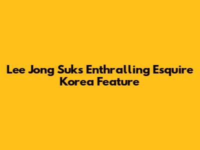 Lee Jong Suk's Enthralling Esquire Korea Feature