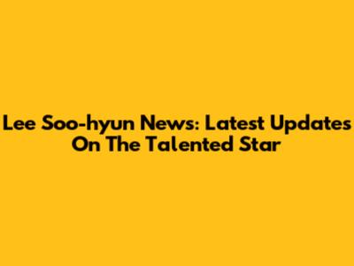 Lee Soo-hyun News: Latest Updates On The Talented Star