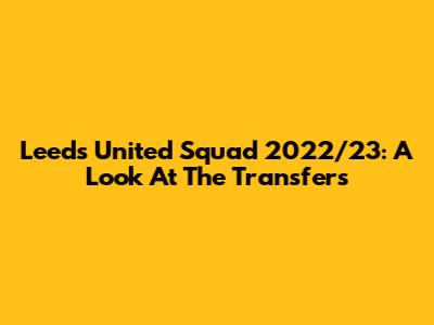 Leeds United Squad 2022/23: A Look At The Transfers