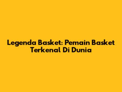 Legenda Basket: Pemain Basket Terkenal Di Dunia