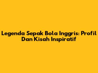 Legenda Sepak Bola Inggris: Profil Dan Kisah Inspiratif