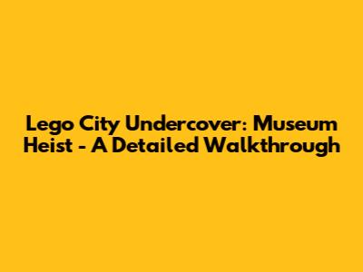 Lego City Undercover: Museum Heist - A Detailed Walkthrough