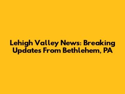 Lehigh Valley News: Breaking Updates From Bethlehem, PA