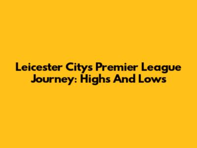 Leicester City's Premier League Journey: Highs And Lows