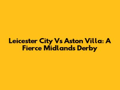 Leicester City Vs Aston Villa: A Fierce Midlands Derby