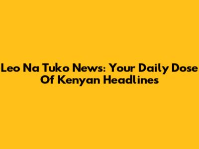 Leo Na Tuko News: Your Daily Dose Of Kenyan Headlines