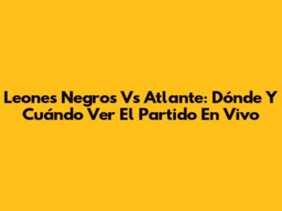 Leones Negros Vs Atlante: Dónde Y Cuándo Ver El Partido En Vivo