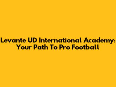 Levante UD International Academy: Your Path To Pro Football