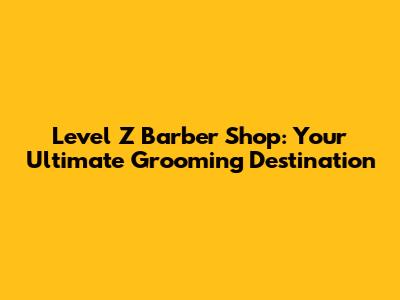 Level Z Barber Shop: Your Ultimate Grooming Destination