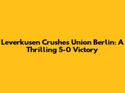 Leverkusen Crushes Union Berlin: A Thrilling 5-0 Victory