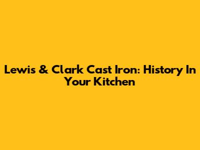 Lewis & Clark Cast Iron: History In Your Kitchen