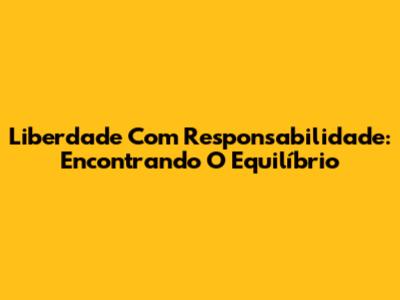 Liberdade Com Responsabilidade: Encontrando O Equilíbrio
