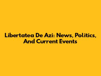 Libertatea De Azi: News, Politics, And Current Events