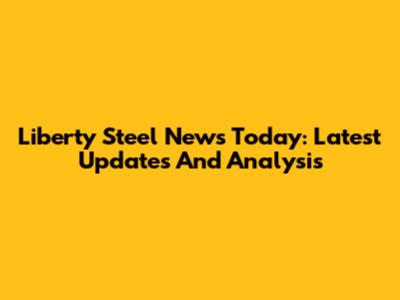 Liberty Steel News Today: Latest Updates And Analysis
