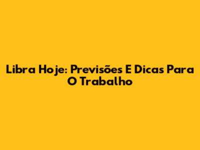 Libra Hoje: Previsões E Dicas Para O Trabalho