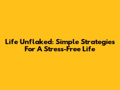Life Unflaked: Simple Strategies For A Stress-Free Life