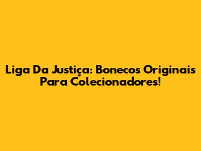 Liga Da Justiça: Bonecos Originais Para Colecionadores!