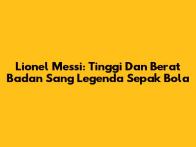 Lionel Messi: Tinggi Dan Berat Badan Sang Legenda Sepak Bola