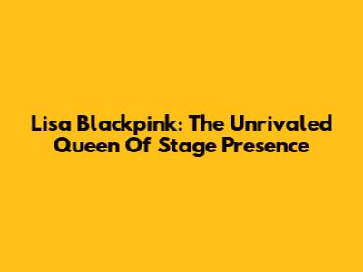 Lisa Blackpink: The Unrivaled Queen Of Stage Presence