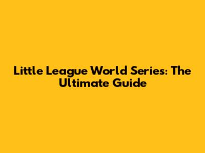 Little League World Series: The Ultimate Guide