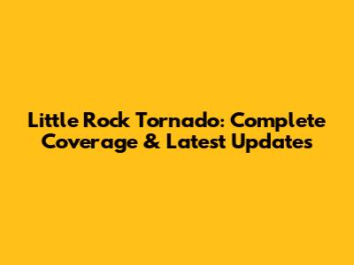 Little Rock Tornado: Complete Coverage & Latest Updates