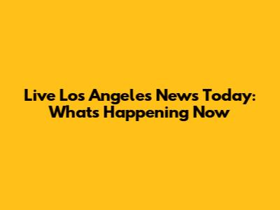 Live Los Angeles News Today: What's Happening Now