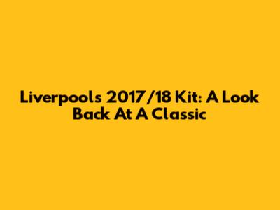 Liverpool's 2017/18 Kit: A Look Back At A Classic