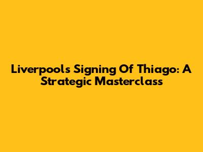Liverpool's Signing Of Thiago: A Strategic Masterclass