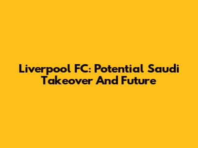 Liverpool FC: Potential Saudi Takeover And Future