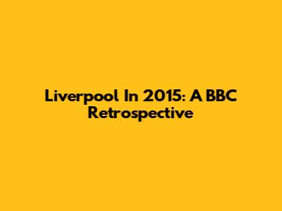 Liverpool In 2015: A BBC Retrospective