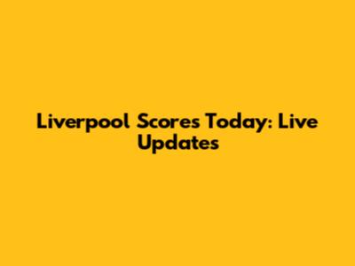 Liverpool Scores Today: Live Updates