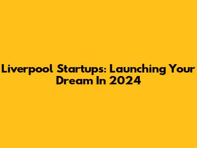 Liverpool Startups: Launching Your Dream In 2024