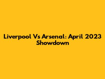 Liverpool Vs Arsenal: April 2023 Showdown