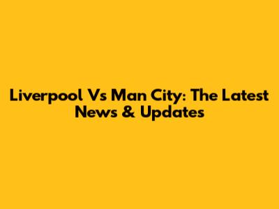 Liverpool Vs Man City: The Latest News & Updates