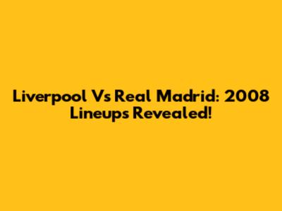 Liverpool Vs Real Madrid: 2008 Lineups Revealed!