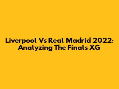 Liverpool Vs Real Madrid 2022: Analyzing The Final's XG