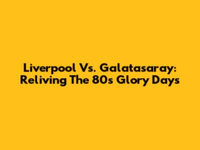 Liverpool Vs. Galatasaray: Reliving The '80s Glory Days