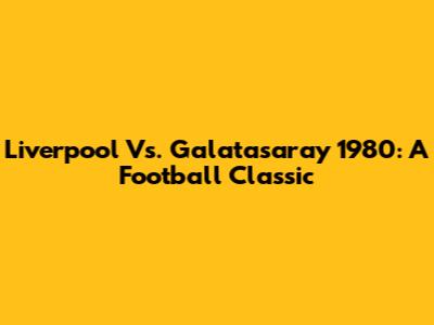 Liverpool Vs. Galatasaray 1980: A Football Classic