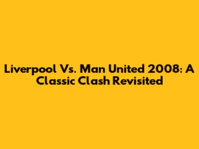 Liverpool Vs. Man United 2008: A Classic Clash Revisited