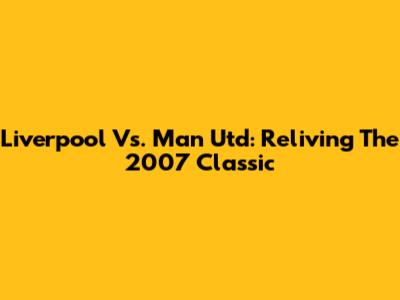 Liverpool Vs. Man Utd: Reliving The 2007 Classic