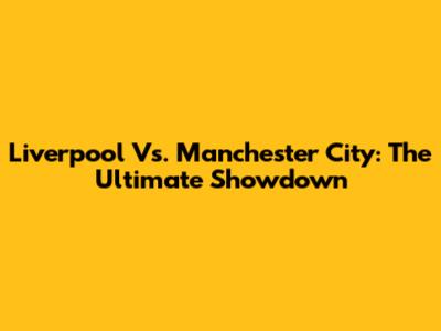 Liverpool Vs. Manchester City: The Ultimate Showdown