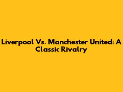 Liverpool Vs. Manchester United: A Classic Rivalry