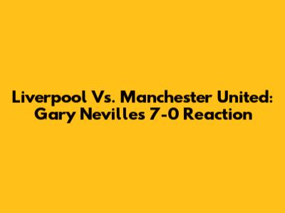 Liverpool Vs. Manchester United: Gary Neville's 7-0 Reaction