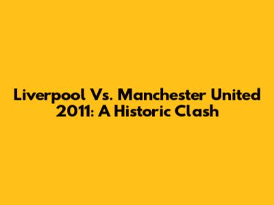 Liverpool Vs. Manchester United 2011: A Historic Clash