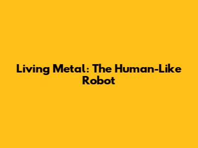 Living Metal: The Human-Like Robot